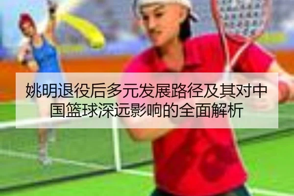 姚明退役后多元发展路径及其对中国篮球深远影响的全面解析 | JIUYOU SPORTS
